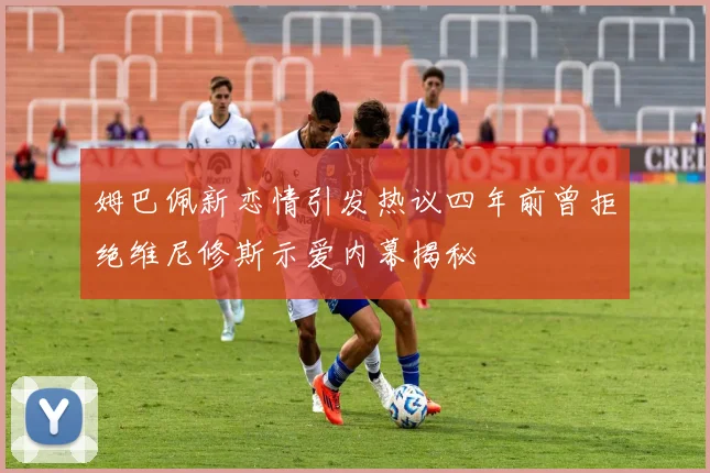 姆巴佩新恋情引发热议四年前曾拒绝维尼修斯示爱内幕揭秘