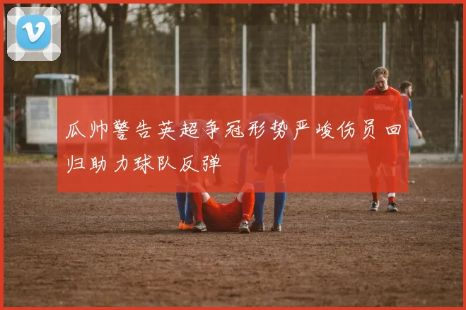 瓜帅警告英超争冠形势严峻伤员回归助力球队反弹