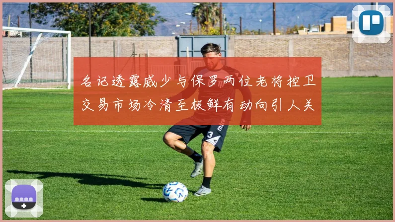 名记透露威少与保罗两位老将控卫交易市场冷清至极鲜有动向引人关注