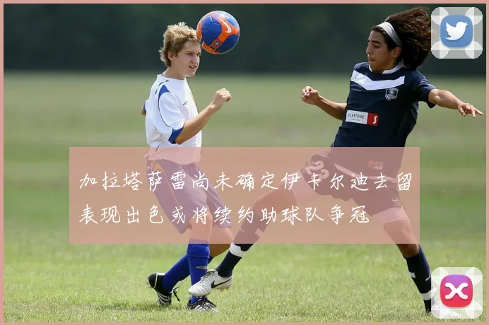 加拉塔萨雷尚未确定伊卡尔迪去留表现出色或将续约助球队争冠