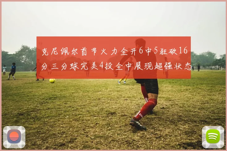 克尼佩尔首节火力全开6中5狂砍16分三分球完美4投全中展现超强状态