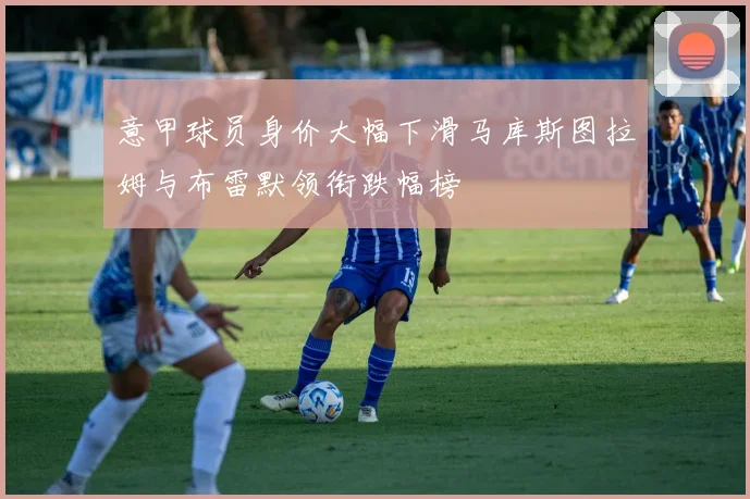 意甲球员身价大幅下滑马库斯图拉姆与布雷默领衔跌幅榜