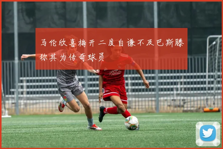 马伦欣喜梅开二度自谦不及巴斯滕称其为传奇球员