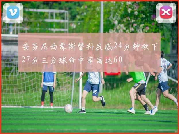 安芬尼西蒙斯替补发威24分钟砍下27分三分球命中率高达60
