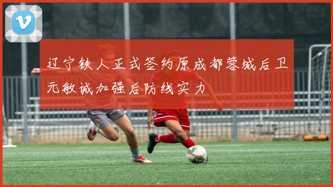 辽宁铁人正式签约原成都蓉城后卫元敏诚加强后防线实力