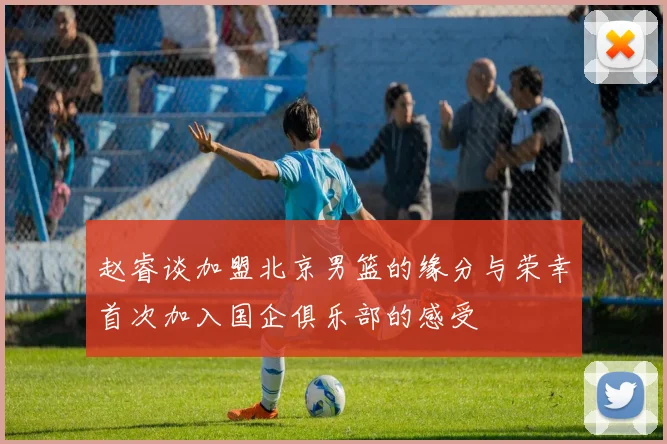 赵睿谈加盟北京男篮的缘分与荣幸首次加入国企俱乐部的感受
