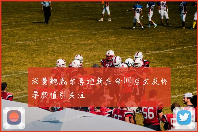 诺曼鲍威尔喜迎新生命00后女友怀孕颜值引关注