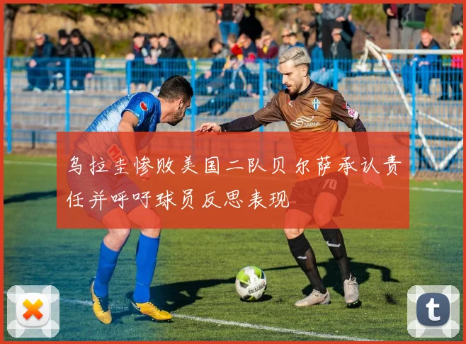 乌拉圭惨败美国二队贝尔萨承认责任并呼吁球员反思表现