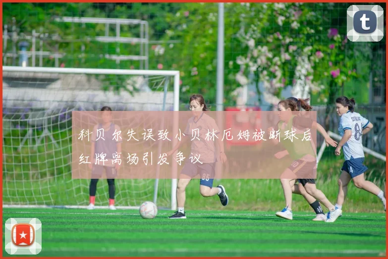 科贝尔失误致小贝林厄姆被断球后红牌离场引发争议