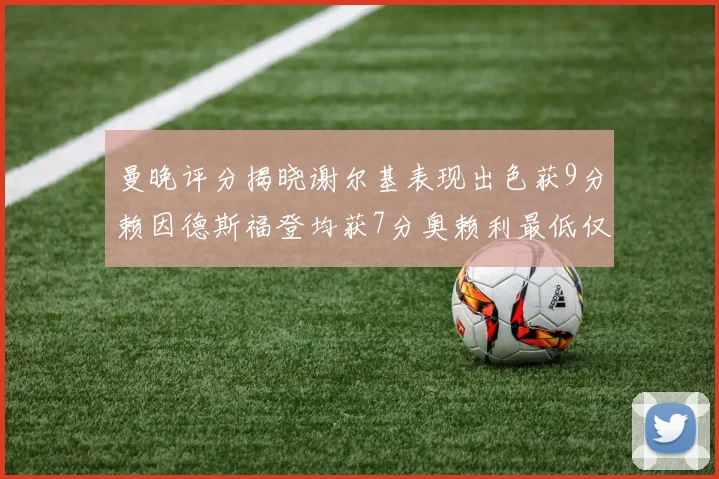 曼晚评分揭晓谢尔基表现出色获9分赖因德斯福登均获7分奥赖利最低仅5分