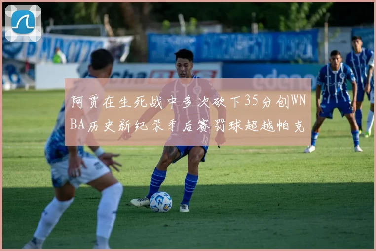 阿贾在生死战中多次砍下35分创WNBA历史新纪录季后赛罚球超越帕克荣登第五位