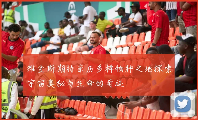 维金斯期待亲历多样物种之地探索宇宙奥秘与生命的奇迹