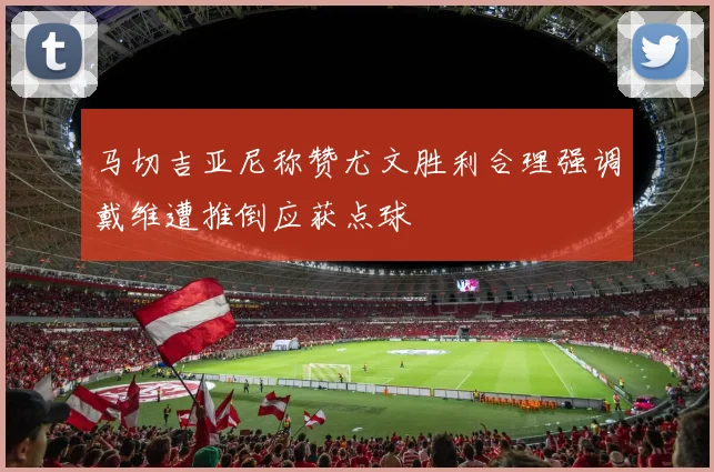 马切吉亚尼称赞尤文胜利合理强调戴维遭推倒应获点球