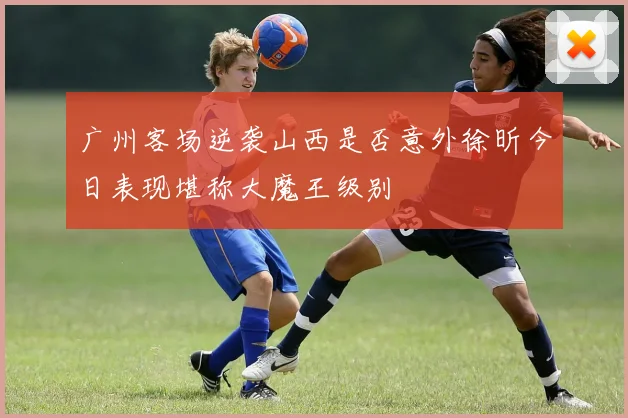 广州客场逆袭山西是否意外徐昕今日表现堪称大魔王级别