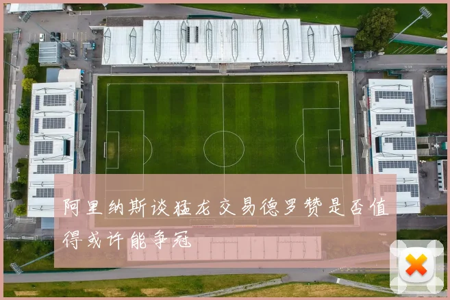 阿里纳斯谈猛龙交易德罗赞是否值得或许能争冠