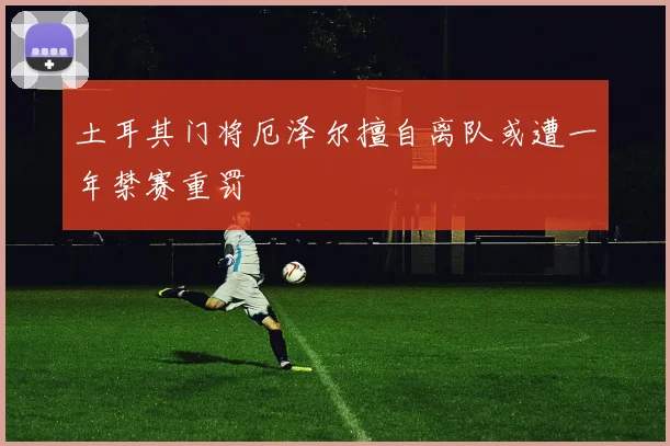 土耳其门将厄泽尔擅自离队或遭一年禁赛重罚