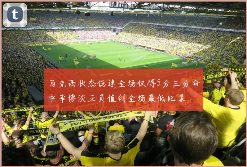 马克西状态低迷全场仅得5分三分命中率惨淡正负值创全场最低纪录