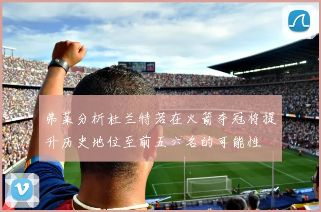 弗莱分析杜兰特若在火箭夺冠将提升历史地位至前五六名的可能性