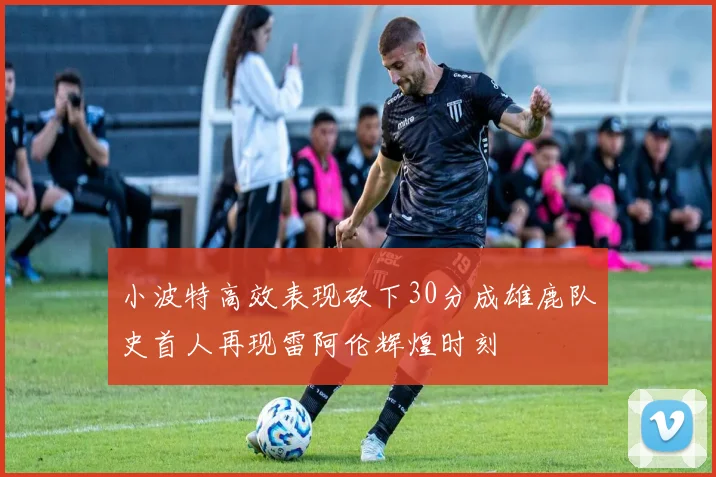 小波特高效表现砍下30分成雄鹿队史首人再现雷阿伦辉煌时刻