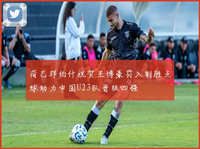 荷乙邓伯什祝贺王博豪罚入制胜点球助力中国U23队晋级四强