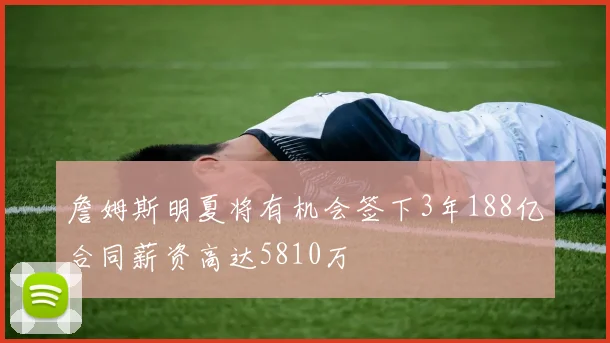 詹姆斯明夏将有机会签下3年188亿合同薪资高达5810万