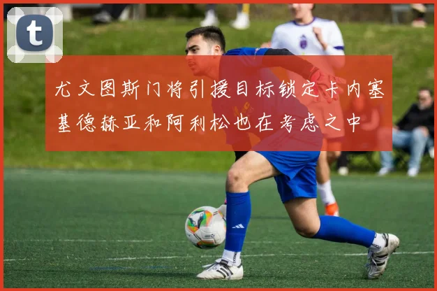 尤文图斯门将引援目标锁定卡内塞基德赫亚和阿利松也在考虑之中