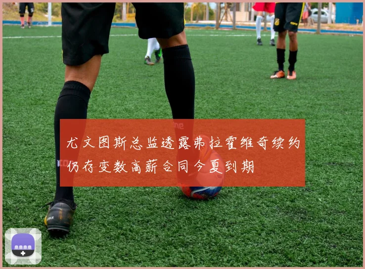 尤文图斯总监透露弗拉霍维奇续约仍存变数高薪合同今夏到期