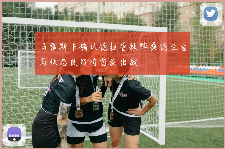 马雷斯卡确认德拉普缺阵桑德兰吉乌状态良好将首发出战