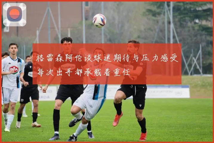 格雷森阿伦谈球迷期待与压力感受每次出手都承载着重任
