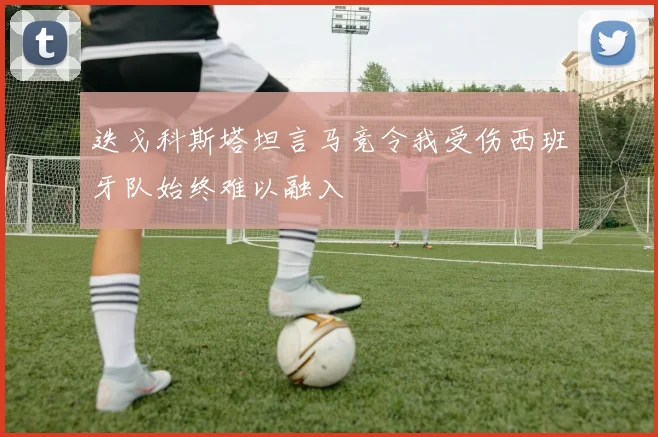 迭戈科斯塔坦言马竞令我受伤西班牙队始终难以融入