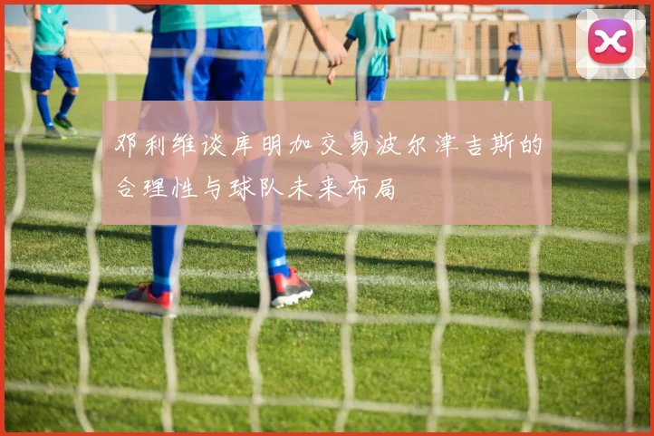 邓利维谈库明加交易波尔津吉斯的合理性与球队未来布局