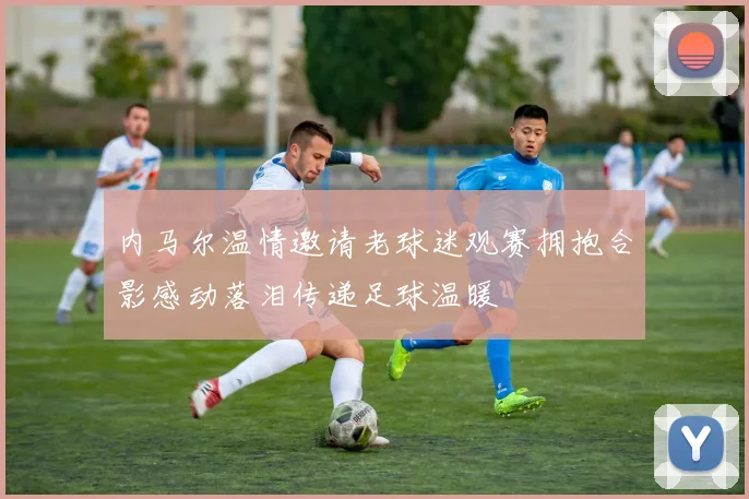 内马尔温情邀请老球迷观赛拥抱合影感动落泪传递足球温暖