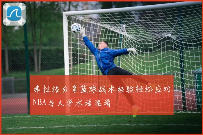 弗拉格分享篮球战术经验轻松应对NBA与大学术语混淆