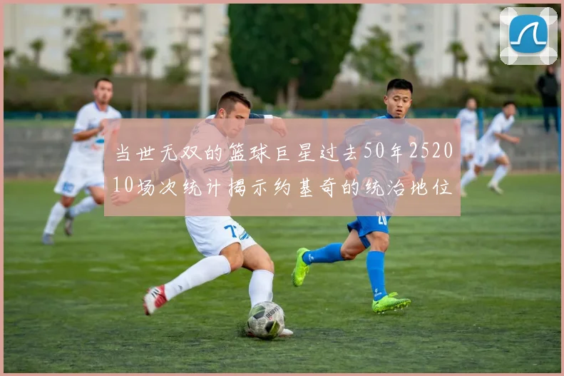 当世无双的篮球巨星过去50年252010场次统计揭示约基奇的统治地位