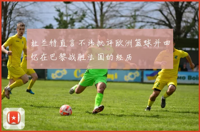 杜兰特直言不讳批评欧洲篮球并回忆在巴黎战胜法国的经历