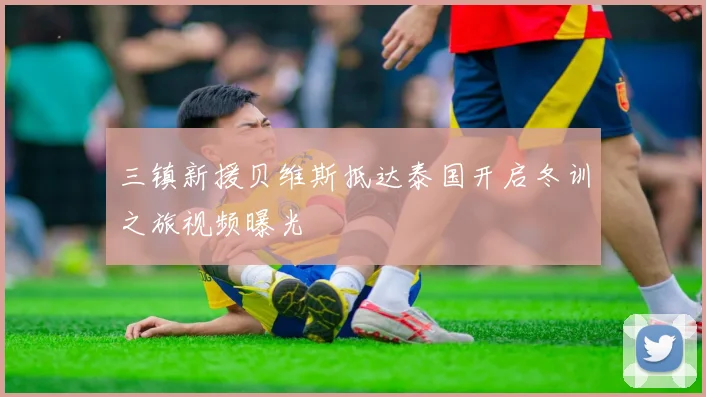 三镇新援贝维斯抵达泰国开启冬训之旅视频曝光