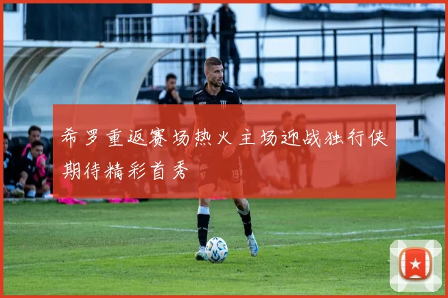 希罗重返赛场热火主场迎战独行侠期待精彩首秀