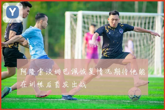 阿隆索谈姆巴佩恢复情况期待他能在训练后首发出战